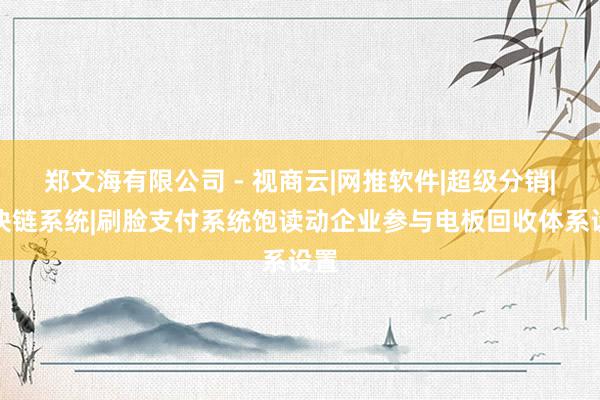 郑文海有限公司 - 视商云|网推软件|超级分销|区块链系统|刷脸支付系统饱读动企业参与电板回收体系设置